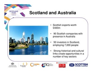 Scotland and Australia
• Scottish exports worth
£400m
• 90 Scottish companies with
presence in Australiapresence in Australia
• 50 investors in Scotland,
employing 7,000 people
• Strong historical and cultural
links create opportunities in a
number of key sectors
 