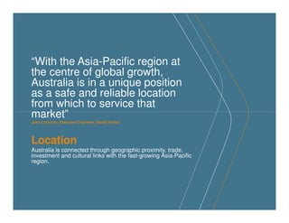 “With the Asia-Pacific region at
the centre of global growth,
Australia is in a unique position
as a safe and reliable location
from which to service that
market”market”
John Corcoran, Executive Chairman, Global Switch
Location
Australia is connected through geographic proximity, trade,
investment and cultural links with the fast-growing Asia-Pacific
region.
 