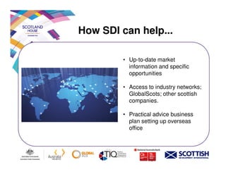 How SDI can help...
• Up-to-date market
information and specific
opportunities
• Access to industry networks;• Access to industry networks;
GlobalScots; other scottish
companies.
• Practical advice business
plan setting up overseas
office
 