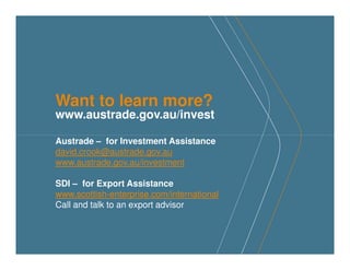 Want to learn more?
www.austrade.gov.au/invest
Austrade – for Investment Assistance
david.crook@austrade.gov.au
www.austrade.gov.au/investment
SDI – for Export Assistance
www.scottish-enterprise.com/international
Call and talk to an export advisor
 