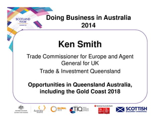 Doing Business in Australia
2014
Ken Smith
Trade Commissioner for Europe and Agent
General for UKGeneral for UK
Trade & Investment Queensland
Opportunities in Queensland Australia,
including the Gold Coast 2018
 