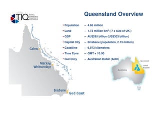 • Population – 4.66 million
• Land – 1.73 million km2 ( 7 x size of UK )
• GSP – AU$295 billion (US$303 billion)
• Capital City – Brisbane (population, 2.19 million)
• Coastline – 6,973 kilometres
• Time Zone – GMT + 10:00
• Currency – Australian Dollar (AUD)
Queensland - Overview Queensland Overview
 