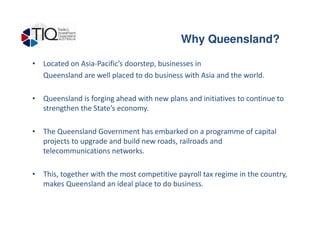 Why Queensland ?
• Located on Asia-Pacific’s doorstep, businesses in
Queensland are well placed to do business with Asia and the world.
• Queensland is forging ahead with new plans and initiatives to continue to
strengthen the State’s economy.
Why Queensland?
• The Queensland Government has embarked on a programme of capital
projects to upgrade and build new roads, railroads and
telecommunications networks.
• This, together with the most competitive payroll tax regime in the country,
makes Queensland an ideal place to do business.
 