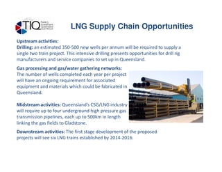 Upstream activities:
Drilling: an estimated 350-500 new wells per annum will be required to supply a
single two train project. This intensive drilling presents opportunities for drill rig
manufacturers and service companies to set up in Queensland.
Gas processing and gas/water gathering networks:
The number of wells completed each year per project
will have an ongoing requirement for associated
equipment and materials which could be fabricated in
LNG Supply Chain Opportunities
equipment and materials which could be fabricated in
Queensland.
Midstream activities: Queensland’s CSG/LNG industry
will require up to four underground high pressure gas
transmission pipelines, each up to 500km in length
linking the gas fields to Gladstone.
Downstream activities: The first stage development of the proposed
projects will see six LNG trains established by 2014-2016.
 