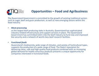 Opportunities – Food and Agribusiness
The Queensland Government is committed to the growth of existing traditional sectors
such as sugar, beef and grain production, as well as new emerging sectors within the
food industry.
• Meat processing
as the largest beef-producing state in Australia, Queensland has sophisticated
industry-related infrastructure and support services in place. The Queensland
Government has committed $32m into the beef industry to fund new and improved
bio-security and a network of world-class beef research facilities.bio-security and a network of world-class beef research facilities.
• Functional foods
Queensland’s biodiversity, wide range of climates, and variety of horticultural types,
supports the production of a wide range of food. The State’s reputation for
delivering clean, safe and high quality food products combined with an increasing
global demand for health-conscious products presents a unique opportunity for
companies interested in functional foods.
 