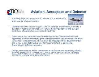• A leading Aviation, Aerospace & Defence hub in Asia Pacific,
with a range of opportunities
• Queensland is the second-largest state for defence employment, home to a
quarter of Australian Defence Force (ADF) military personnel and a 26 per
cent share of national defence industry activity.
• Government has launched new Defence Industries Queensland unit and
appointed a defence envoy to grow the local defence sector and attract more
Aviation, Aerospace and Defence
appointed a defence envoy to grow the local defence sector and attract more
investment to Queensland. The unit will be a focal point for development of
the sector in the state with a long-term commitment to advancing
Queensland’s defence industries
• Design, manufacture, MRO, component manufacture and assembly, avionics,
training, professional services, R&D, UAVs, Scramjet technology, advanced
composites, rotary wing, general aviation
 