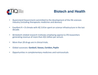 • Queensland Government committed to the development of the life sciences
industry (including therapeutic medicines and devices)
• Excellent R + D climate with A$ 3.8 bn spent on science infrastructure in the last
decade.
• 66 biotech-related research institutes employing approx 6,170 researchers
generating revenue of more than A$1 billion per annum
Biotech and Health
generating revenue of more than A$1 billion per annum
• More than 20 drugs are in clinical trials.
• Global successes: Gardasil, Vaxxas, Coridon, Peplin
• Opportunities in complementary medicines and nutriceuticals
 