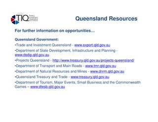 For further information on opportunities…
Queensland Government:
•Trade and Investment Queensland - www.export.qld.gov.au
•Department of State Development, Infrastructure and Planning -
www.dsdip.qld.gov.au
•Projects Queensland - http://www.treasury.qld.gov.au/projects-queensland/
Queensland Resources
•Projects Queensland - http://www.treasury.qld.gov.au/projects-queensland/
•Department of Transport and Main Roads - www.tmr.qld.gov.au
•Department of Natural Resources and Mines - www.dnrm.qld.gov.au
•Queensland Treasury and Trade - www.treasury.qld.gov.au
•Department of Tourism, Major Events, Small Business and the Commonwealth
Games – www.dtesb.qld.gov.au
 