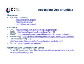 Resources:
• ICN Project Gateway
• http://energy.icn.org.au/
• http://rail.icn.org.au/
• http://mining.icn.org.au/
CSG to LNG:
• QGC - http://www.qgc.com.au/becoming-a-supplier.aspx
• GLNG - http://www.glng.com.au/Content.aspx?p=130
Accessing Opportunities
• GLNG - http://www.glng.com.au/Content.aspx?p=130
• APLNG - http://www.aplng.com.au/working-us/suppliers-and-contractors
• Arrow Energy - http://www.arrowenergy.com.au/page/Contact_Us/Suppliers/
• Fishermans Landing LNG -
http://www.lnglimited.com.au/irm/content/project_australia.html
• Bechtel - https://supplier.bechtel.com/
Gold Coast 2018 Commonwealth Games
• Forward Procurement Plan- http://www.business.qld.gov.au/commonwealth-
games/get-involved-games
 