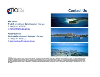 Ken Smith
Trade & Investment Commissioner - Europe
T: +44 (0)207 4208 761
E: ken.smith@tiq.qld.gov.au
Kael O’Sullivan
Business Development Manager - Europe
T: +44 (0)207 4208 777
Contact Us
T: +44 (0)207 4208 777
E: kael.osullivan@trade.qld.gov.au
Disclaimer
All figures are quoted in Australian Dollars, unless otherwise specified. This publication has been prepared by the State of Queensland as an information only source. The State of Queensland makes
no statements, representations or warranties about the accuracy or completeness of, and you and all other persons should not rely on, any information contained in this publication. Any reference to
any specific organisation, product or service does not constitute or imply its endorsement or recommendation by the State of Queensland. The State of Queensland disclaims all responsibility and all
liability (including without limitation, liability in negligence) for all expenses, losses, damages and costs you might incur as a result of the information being inaccurate or incomplete in any way, and for
any reason.
 