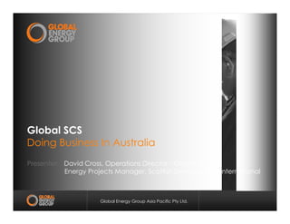 Global Energy Group Asia Pacific Pty Ltd.
Global SCSGlobal SCS
Doing Business In AustraliaDoing Business In Australia
Presenter: David Cross, Operations Director - Global SCS
Energy Projects Manager, Scottish Development International
 