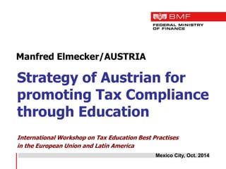 Manfred Elmecker/AUSTRIA 
Strategy of Austrian for promoting Tax Compliance through Education 
International Workshop on Tax Education Best Practises 
in the European Union and Latin America 
Mexico City, Oct. 2014  