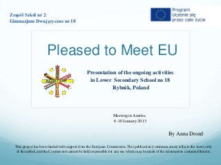 Zespół Szkół nr 2
Gimnazjum Dwujęzyczne nr 18




                      Pleased to Meet EU
                                                 Presentation of the ongoing activities
                                                  in Lower Secondary School no 18
                                                            Rybnik, Poland



                                                                  Meeting in Austria
                                                                  6-10 January 2013


                                                                                                      By Anna Drozd

  This project has been funded with support from the European Commission. This publication [communication] reflects the views only
   of the author, and the Commission cannot be held responsible for any use which may be made of the information contained therein.
 