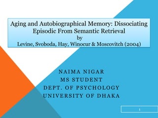 Aging and Autobiographical Memory: Dissociating
Episodic From Semantic Retrieval
by
Levine, Svoboda, Hay, Winocur & Moscovitch (2004)
N A I M A N I G A R
M S S T U D E N T
D E P T . O F P S Y C H O L O G Y
U N I V E R S I T Y O F D H A K A
1
 