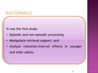 10
It was the first study-
• Episodic and non-episodic processing
• Manipulate retrieval support, and
• Analyze retention-interval effects in younger
and older adults.
 