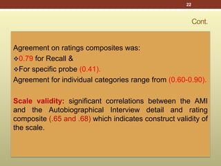 Cont.
Agreement on ratings composites was:
0.79 for Recall &
For specific probe (0.41).
Agreement for individual categories range from (0.60-0.90).
Scale validity: significant correlations between the AMI
and the Autobiographical Interview detail and rating
composite (.65 and .68) which indicates construct validity of
the scale.
22
 