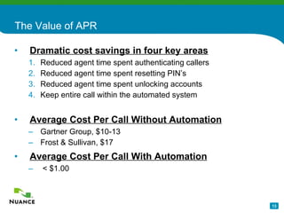 The Value of APR Dramatic cost savings in four key areas   Reduced agent time spent authenticating callers  Reduced agent time spent resetting PIN’s Reduced agent time spent unlocking accounts Keep entire call within the automated system Average Cost Per Call Without Automation Gartner Group, $10-13 Frost & Sullivan, $17 Average Cost Per Call With Automation < $1.00 