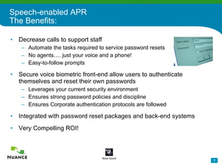Speech-enabled APR The Benefits: Decrease calls to support staff Automate the tasks required to service password resets No agents…. just your voice and a phone! Easy-to-follow prompts Secure voice biometric front-end allow users to authenticate themselves and reset their own passwords Leverages your current security environment Ensures strong password policies and discipline Ensures Corporate authentication protocols are followed Integrated with password reset packages and back-end systems Very Compelling ROI!  
