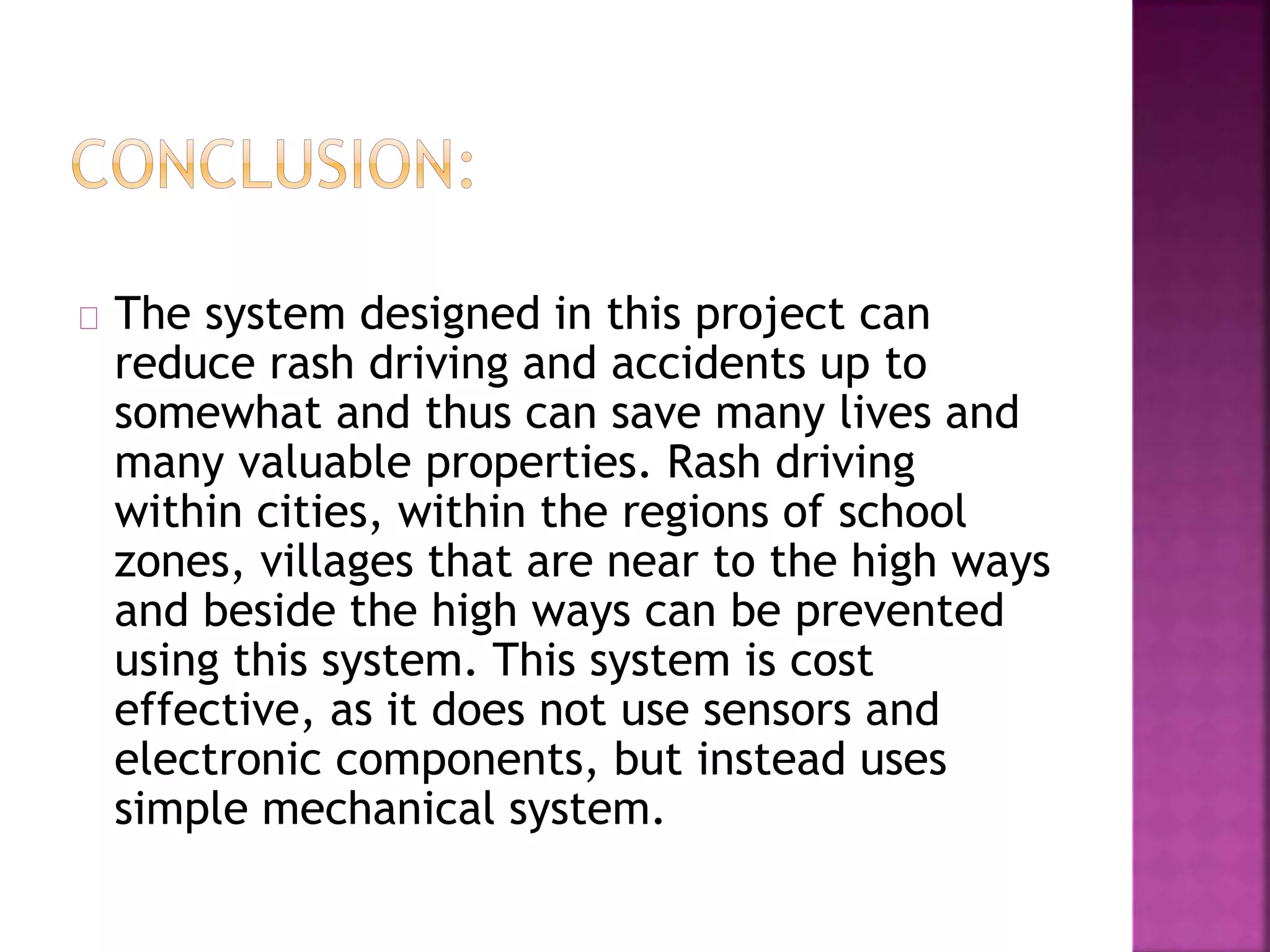 The system designed in this project can reduce rash driving and accidents up to somewhat and thus can save many lives and many valuable properties. Rash driving within cities, within the regions of school zones, villages that are near to the high ways and beside the high ways can be prevented using this system. This system is cost effective, as it does not use sensors and electronic components, but instead uses simple mechanical system.