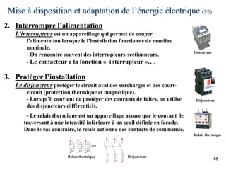 Mise à disposition et adaptation de l’énergie électrique (2/2)
48
Disjoncteur
Relais thermique
Contacteur
2. Interrompre l’alimentation
L’interrupteur est un appareillage qui permet de couper
l’alimentation lorsque le l’installation fonctionne de manière
nominale.
- On rencontre souvent des interrupteurs-sectionneurs.
- Le contacteur a la fonction « interrupteur »….
3. Protéger l’installation
Le disjoncteur protéger le circuit aval des surcharges et des court-
circuit (protection thermique et magnétique).
- Lorsqu’il convient de protéger des courants de fuites, on utilise
des disjoncteurs différentiels.
- Le relais thermique est un appareillage assure que le courant le
traversant à une intensité inférieure à un seuil définie en façade.
Dans le cas contraire, le relais actionne des contacts de commande.
Relais thermique Disjoncteur
 