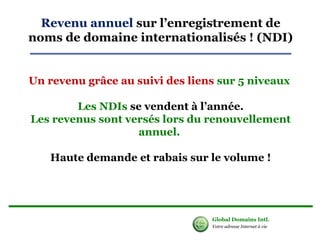 Revenu annuel sur l’enregistrement de 
noms de domaine internationalisés ! (NDI) 
Un revenu grâce au suivi des liens sur 5 niveaux 
Les NDIs se vendent à l’année. 
Les revenus sont versés lors du renouvellement 
annuel. 
Haute demande et rabais sur le volume ! 
Global Domains Intl. 
Votre adresse Internet à vie 
 