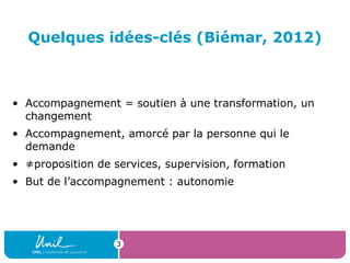 Quelques idées-clés (Biémar, 2012)
• Accompagnement = soutien à une transformation, un
changement
• Accompagnement, amorcé par la personne qui le
demande
• ≠proposition de services, supervision, formation
• But de l’accompagnement : autonomie
3
 