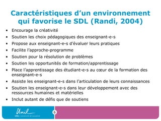 Caractéristiques d’un environnement
qui favorise le SDL (Randi, 2004)
• Encourage la créativité
• Soutien les choix pédagogiques des enseignant-e-s
• Propose aux enseignant-e-s d’évaluer leurs pratiques
• Facilite l’approche-programme
• Soutien pour la résolution de problèmes
• Soutien les opportunités de formation/apprentissage
• Place l’apprentissage des étudiant-e-s au cœur de la formation des
enseignant-e-s
• Assiste les enseignant-e-s dans l’articulation de leurs connaissances
• Soutien les enseignant-e-s dans leur développement avec des
ressources humaines et matérielles
• Inclut autant de défis que de soutiens
6
 