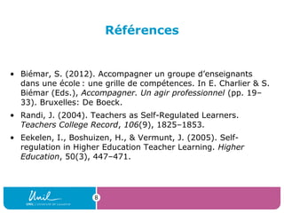Références
• Biémar, S. (2012). Accompagner un groupe d’enseignants
dans une école : une grille de compétences. In E. Charlier & S. 
Biémar (Eds.), Accompagner. Un agir professionnel (pp. 19–
33). Bruxelles: De Boeck.
• Randi, J. (2004). Teachers as Self-Regulated Learners.
Teachers College Record, 106(9), 1825–1853.
• Eekelen, I., Boshuizen, H., & Vermunt, J. (2005). Self-
regulation in Higher Education Teacher Learning. Higher
Education, 50(3), 447–471.
8
 
