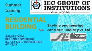 RESIDENTIAL
BUILDING
SUMIT SINGH
ROLL NO:1309000107
IEC-CET CIVIL ENGINEERING
4TH YEAR
Summer
training
on
from
Skyline engineering
contracts (India) pvt. Ltd.
 