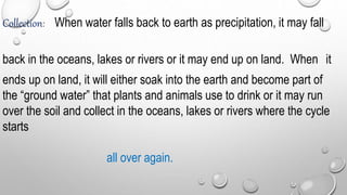 Collection: When water falls back to earth as precipitation, it may fall
back in the oceans, lakes or rivers or it may end up on land. When it
ends up on land, it will either soak into the earth and become part of
the “ground water” that plants and animals use to drink or it may run
over the soil and collect in the oceans, lakes or rivers where the cycle
starts
all over again.
 