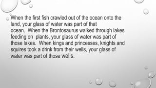 When the first fish crawled out of the ocean onto the
land, your glass of water was part of that
ocean. When the Brontosaurus walked through lakes
feeding on plants, your glass of water was part of
those lakes. When kings and princesses, knights and
squires took a drink from their wells, your glass of
water was part of those wells.
 