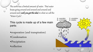 The earth has a limited amount of water. That water
keeps going around and around and around and
around and (well,yougettheidea) in what we call the
"Water Cycle".
This cycle is made up of a few main
parts:
•evaporation (and transpiration)
•Condensation
•Precipitation
•collection
 