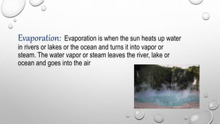 Evaporation: Evaporation is when the sun heats up water
in rivers or lakes or the ocean and turns it into vapor or
steam. The water vapor or steam leaves the river, lake or
ocean and goes into the air
 