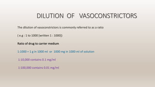 DILUTION OF VASOCONSTRICTORS
The dilution of vasoconstrictors is commonly referred to as a ratio
( e.g : 1 to 1000 [written 1 : 1000])
Ratio of drug to carrier medium
1:1000 = 1 g in 1000 ml or 1000 mg in 1000 ml of solution
1:10,000 contains 0.1 mg/ml
1:100,000 contains 0.01 mg/ml
 