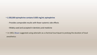 • 1:200,000 epinephrine contains 0.005 mg/mL epinephrine
- Provides comparable results with fewer systemic side effects
- Widely used and accepted in dentistry and medicine
• In 1903, Braun suggested using adrenalin as a chemical tourniquet to prolong the duration of local
anesthetics
 