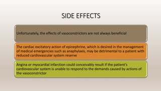 SIDE EFFECTS
Unfortunately, the effects of vasoconstrictors are not always beneficial
The cardiac excitatory action of epinephrine, which is desired in the management
of medical emergencies such as anaphylaxis, may be detrimental to a patient with
reduced cardiovascular system reserve
Angina or myocardial infarction could conceivably result if the patient's
cardiovascular system is unable to respond to the demands caused by actions of
the vasoconstrictor
 