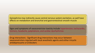 Epinephrine may indirectly cause central nervous system excitation, as well have
effects on metabolism and bronchial and gastrointestinal smooth muscle
Signs and symptoms of vasoconstrictor toxicity include hypertension, tachycardia,
tremors, headache, palpitations, and cardiac dysrhythmias
Drug interactions : Significant drug interactions may occur between
vasoconstrictors injected with local anesthetic agents and either tricyclic
antidepressants or β blockers
 
