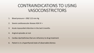 CONTRAINDICATIONS TO USING
VASOCONSTRICTORS
1. Blood pressure > 200/ 115 mm Hg
2. Severe cardiovascular disease ASA IV +
3. Acute myocardial infarction in the last 6 months
4. Anginal episodes at rest
5. Cardiac dysrhythmias that are refractory to drug treatment
6. Patient is in a hyperthyroid state of observable distress
 