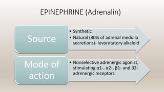 EPINEPHRINE (Adrenalin)
• Synthetic
• Natural (80% of adrenal medulla
secretions)- levorotatory alkaloid
Source
• Nonselective adrenergic agonist,
stimulating α1-, α2-, β1- and β2-
adrenergic receptors
Mode of
action
 