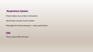Respiratory System
•Potent dilator due to Beta 2 stimulation
•Bronchiolar smooth muscle relaxed
•Management of bronchospasm – status asthmaticus
CNS
• Not a potent CNS stimulant
 