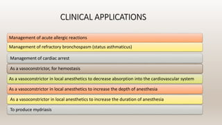 CLINICAL APPLICATIONS
Management of acute allergic reactions
Management of refractory bronchospasm (status asthmaticus)
Management of cardiac arrest
As a vasoconstrictor, for hemostasis
As a vasoconstrictor in local anesthetics to decrease absorption into the cardiovascular system
As a vasoconstrictor in local anesthetics to increase the depth of anesthesia
As a vasoconstrictor in local anesthetics to increase the duration of anesthesia
To produce mydriasis
 