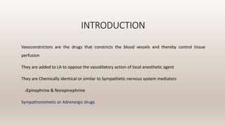 INTRODUCTION
Vasoconstrictors are the drugs that constricts the blood vessels and thereby control tissue
perfusion
They are added to LA to oppose the vasodilatory action of local anesthetic agent
They are Chemically identical or similar to Sympathetic nervous system mediators
-Epinephrine & Norepinephrine
Sympathomimetic or Adrenergic drugs
 