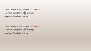 1.8 ml Catridge of 2 % Lidocaine 1:100,000 Epi
Maximum Epinephrine : 11 Catridges
Maximum Anesthetic : 300 mg
1.8 ml Catridge of 2 % Lidocaine 1:200,000 Epi
Maximum Epinephrine : 22 Catridges
Maximum Anesthetic : 300 mg
 