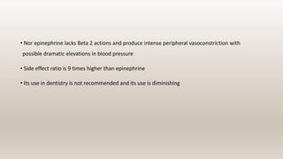 • Nor epinephrine lacks Beta 2 actions and produce intense peripheral vasoconstriction with
possible dramatic elevations in blood pressure
• Side effect ratio is 9 times higher than epinephrine
• Its use in dentistry is not recommended and its use is diminishing
 