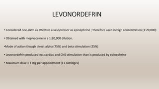LEVONORDEFRIN
• Considered one-sixth as effective a vasopressor as epinephrine ; therefore used in high concentration (1:20,000)
• Obtained with mepivacaine in a 1:20,000 dilution.
•Mode of action though direct alpha (75%) and beta stimulation (25%)
• Levonordefrin produces less cardiac and CNS stimulation than is produced by epinephrine
• Maximum dose = 1 mg per appointment (11 catridges)
 