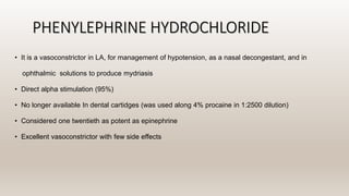 PHENYLEPHRINE HYDROCHLORIDE
• It is a vasoconstrictor in LA, for management of hypotension, as a nasal decongestant, and in
ophthalmic solutions to produce mydriasis
• Direct alpha stimulation (95%)
• No longer available In dental cartidges (was used along 4% procaine in 1:2500 dilution)
• Considered one twentieth as potent as epinephrine
• Excellent vasoconstrictor with few side effects
 