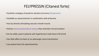 FELYPRESSIN (Citanest forte)
• Synthetic analogue of posterior pituitary hormone (Octapressin)
• Available as vasoconstrictor in combination with prilocaine
• Acts by directly stimulating vascular smooth muscle
• Actions more pronounced on venous than arteriolar microcirculation
•Can be safely used in patients with hypertension (safe dose 0.18 IU/ml)
• Has little effect on heart or on adrenergic nerve transmission
• Less potent than the catecholamines
 
