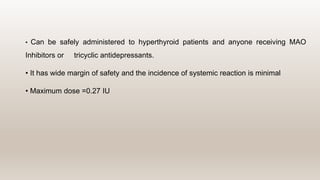 • Can be safely administered to hyperthyroid patients and anyone receiving MAO
Inhibitors or tricyclic antidepressants.
• It has wide margin of safety and the incidence of systemic reaction is minimal
• Maximum dose =0.27 IU
 