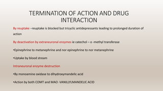 TERMINATION OF ACTION AND DRUG
INTERACTION
By reuptake –reuptake is blocked but tricyclic antidepressants leading to prolonged duration of
action
By deactivation by extraneuronal enzymes ie catechol – o -methyl transferase
•Epinephrine to metanephrine and nor epinephrine to nor metanephrine
•Uptake by blood stream
Intraneuronal enzyme destruction
•By monoamine oxidase to dihydroxymandelic acid
•Action by both COMT and MAO -VANILLYLMANDELIC ACID
 