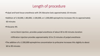 Length of procedure
•Pulpal and hard tissue anesthesia with 2% lidocaine lasts approximately 10 minutes
•Addition of 1:50,000, 1:80,000, 1:100,000, or 1:200,000 epinephrine increases this to approximately
60 minutes
•Prilocaine 4%
-nerve block injection, provides pulpal anesthesia of about 40 to 60 minutes duration
-Infiltration injection provides approximately 10 to 15 minutes of pulpal anesthesia
•The addition of a 1:200,000 epinephrine concentration to prilocaine increases this slightly to about
60 to 90 minutes
 